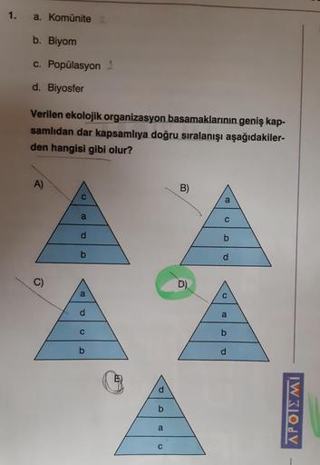 1.
a. Komünite 2
b. Biyom
c. Popülasyon 1
d. Biyosfer
Verilen ekolojik organizasyon basamaklarının geniş kap-
samlıdan dar kapsamlıya doğru sıralanışı aşağıdakiler-
den hangisi gibi olur?
A)
C
a
d
b
a
d
C
b
b
a
C
B)
a
C
b
d
C
a
b
d
APOIEMI