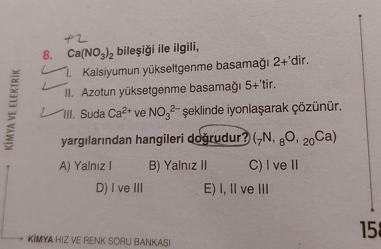 KİMYA VE ELEKTRİK
+2
8. Ca(NO3)2 bileşiği ile ilgili,
1. Kalsiyumun yükseltgenme basamağı 2+'dir.
II. Azotun yüksetgenme basamağı 5+'tir.
III. Suda Ca²+ ve NO32- şeklinde iyonlaşarak çözünür.
yargılarından hangileri doğrudur? (N, 80, 20Ca)
A) Yalnız I
B) Y