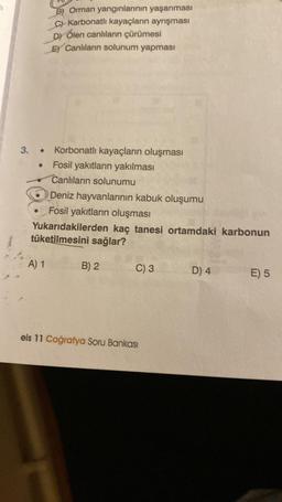 3.
●
B) Orman yangınlarının yaşanması
C)-Karbonatlı kayaçların ayrışması
D) Ölen canlıların çürümesi
E) Canlıların solunum yapması
A) 1
Korbonatlı kayaçların oluşması
Fosil yakıtların yakılması
Canlıların solunumu
Deniz hayvanlarının kabuk oluşumu
Fosil yakıtların oluşması
Yukarıdakilerden kaç tanesi ortamdaki karbonun
tüketilmesini sağlar?
B) 2
C) 3
eis 11 Coğrafya Soru Bankası
D) 4
E) 5