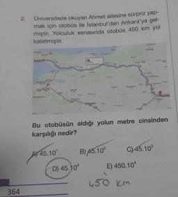 364
2.
Üniversitede okuyan Ahmet ailesine sürpriz yap-
mak için otobüs ile İstanbul'dan Ankara'ya gel-
miştir. Yolculuk esnasında otobüs 450 km yol
katetmiştir.
navutkoy
Maslak
Istanbul
Mudanya
inDay
fakemalpaşa
DO
Valew
Gemlik
49
Bursa
You-ouch
Briek
A) 45.10¹
Bozuyuk
Gryte
D) 45.104
Namusu
450 NOV
tatalgak
Eskişehir
Akcaloos
Durch
Alspli
Mutl
B) 45.10²
Nation
YUGURATES
Mengan
SAN
Resperan
450 km
O
Poleti
E) 450.104
Satranbola
Karoblik
Cronbidwch
C) 45.10³
Çerker
warkaz
Bu otobüsün aldığı yolun metre cinsinden
karşılığı nedir?
(5
Schack
Ankara
Golbey