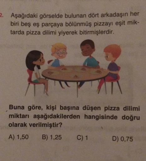 2. Aşağıdaki görselde bulunan dört arkadaşın her
biri beş eş parçaya bölünmüş pizzayı eşit mik-
tarda pizza dilimi yiyerek bitirmişlerdir.
Buna göre, kişi başına düşen pizza dilimi
miktarı aşağıdakilerden hangisinde doğru
olarak verilmiştir?
A) 1,50 B) 1,2