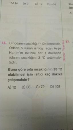 A) 14 B) 2 C) -2 D) -14
14. Bir odanın sıcaklığı (-10) derecedir.
Odada bulunan ısıtıcıyı açan Ayşe
Hanım'ın ısıtıcısı her 1 dakikada
odanın sıcaklığını 3 °C arttırmak-
tadır.
Newton Yayınları
Buna göre oda sıcaklığının 26 °C
olabilmesi için ısıtıcı kaç dakika
çalışmalıdır?
A) 12
B) 36 C) 72 D) 108
Bur
ger
A
17.