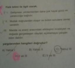 Fizik bilimi ile ilgili olarak,
Gelişmesi yöntemlerden daha çok hayal gücü ve
yaratıcılığa bağlıdır
Xa
Il Mutlak doğrulardan oluşur ve bütün sorulara cevap
verebilir
Madde ve enerji arasındaki etkileşimi inceleyen ve
doğada gerçekleşen olaylan açıklamaya çalışan
bilim dalıdır
yargılarından hangileri doğrudur?
A) Yalnız I
B) Yainz II
Dji ve ill
E) Il ye ill
C) Yalnız III