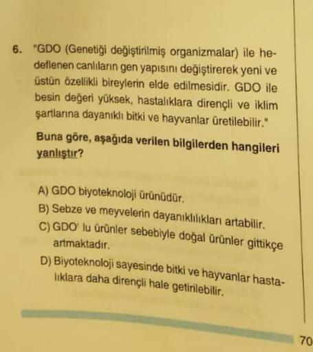 6. "GDO (Genetiği değiştirilmiş organizmalar) ile he-
deflenen canlıların gen yapısını değiştirerek yeni ve
üstün özellikli bireylerin elde edilmesidir. GDO ile
besin değeri yüksek, hastalıklara dirençli ve iklim
şartlarına dayanıklı bitki ve hayvanlar üre