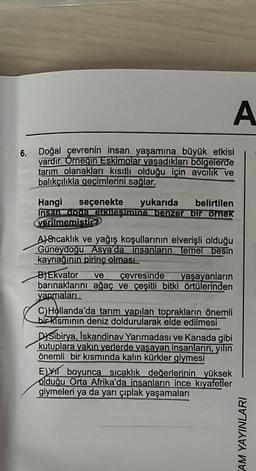 A
6. Doğal çevrenin insan yaşamına büyük etkisi
vardır. Örneğin Eskimolar yaşadıkları bölgelerde
tarım olanakları kısıtlı olduğu için avcılık ve
balıkçılıkla geçimlerini sağlar.
Hangi seçenekte yukarıda belirtilen
insan doga etkileşimine benzer bir örnek
verilmemistir
A)Sıcaklık ve yağış koşullarının elverişli olduğu
Güneydoğu Asya'da insanların temel besin
kaynağının pirinç olması...
B) Ekvator ve çevresinde yaşayanların
barınaklarını ağaç ve çeşitli bitki örtülerinden
yapmaları
C) Hollanda'da tarım yapılan toprakların önemli
bir kısmının deniz doldurularak elde edilmesi
DYSibirya, Iskandinav Yarımadası ve Kanada gibi
kutuplara yakın yerlerde yaşayan insanların, yılın
önemli bir kısmında kalın kürkler giymesi
E) boyunca sıcaklık değerlerinin yüksek
olduğu Orta Afrika'da insanların ince kıyafetler
giymeleri ya da yarı çıplak yaşamaları
EAM YAYINLARI