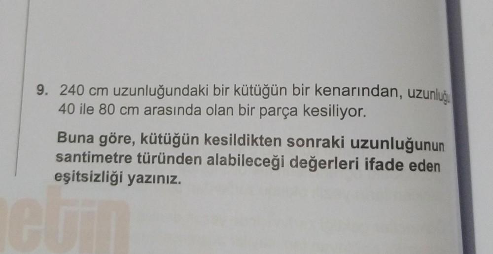 9. 240 cm uzunluğundaki bir kütüğün bir kenarından, uzunluğ
40 ile 80 cm arasında olan bir parça kesiliyor.
Buna göre, kütüğün kesildikten sonraki uzunluğunun
santimetre türünden alabileceği değerleri ifade eden
eşitsizliği yazınız.
etin
