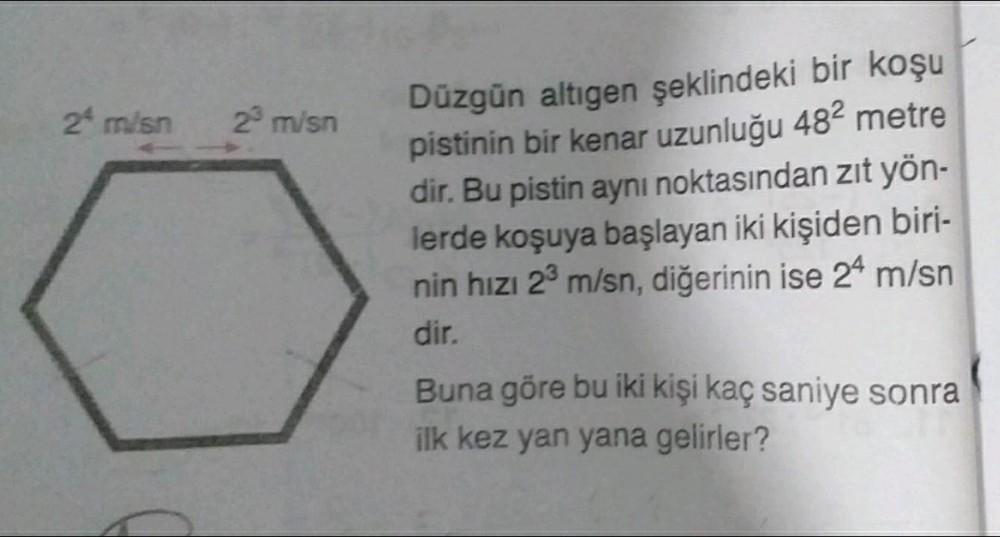 2 m/sn
2³ m/sn
Düzgün altıgen şeklindeki bir koşu
pistinin bir kenar uzunluğu 48² metre
dir. Bu pistin aynı noktasından zıt yön-
lerde koşuya başlayan iki kişiden biri-
nin hızı 2³ m/sn, diğerinin ise 24 m/sn
dir.
Buna göre bu iki kişi kaç saniye sonra
ilk