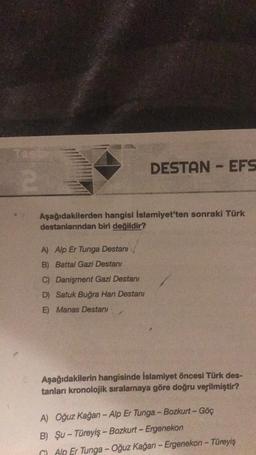 2
DESTAN - EFS
Aşağıdakilerden hangisi İslamiyet'ten sonraki Türk
destanlarından biri değildir?
A)
Alp Er Tunga Destanı
B)
Battal Gazi Destanı
C) Danişment Gazi Destanı
D) Satuk Buğra Han Destanı
E)
Manas Destani
Aşağıdakilerin hangisinde İslamiyet öncesi Türk des-
tanları kronolojik sıralamaya göre doğru verilmiştir?
A) Oğuz Kağan - Alp Er Tunga - Bozkurt - Göç
B) Şu-Türeyiş-Bozkurt - Ergenekon
GAlp Er Tunga -Oğuz Kağan-Ergenekon - Türeyiş