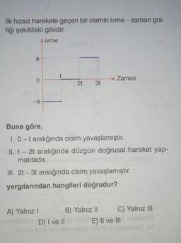 İlk hızsız harekete geçen bir cismin ivme -zaman gra-
fiği şekildeki gibidir.
A ivme
a
-a
t
A) Yalnız I
2t 3t
Buna göre,
1. 0-t aralığında cisim yavaşlamıştır.
II. t - 2t aralığında düzgün doğrusal hareket yap-
maktadır.
III. 2t-3t aralığında cisim yavaşlamıştır.
yargılarından hangileri doğrudur?
D) I ve II
Zaman
B) Yalnız II
C) Yalnız III
E) II ve III