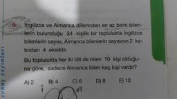 sonuç yayınları
5. Ingilizce ve Almanca dillerinden en az birini bilen-
lerin bulunduğu 34 kişilik bir toplulukta İngilizce
bilenlerin sayısı, Almanca bilenlerin sayısının 2 ka-
tından 4 eksiktir.
Bu toplulukta her iki dili de bilen 10 kişi olduğu-
na göre, sadece Almanca bilen kaç kişi vardır?
A) 2
B) 4
D) 8
E) 10
C) 6
A