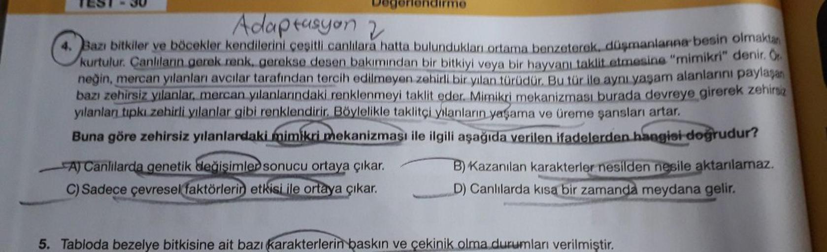 Adaptasyon 2
4. Bazı bitkiler ve böcekler kendilerini çeşitli canlılara hatta bulundukları ortama benzeterek, düşmanlanna besin olmaktan
kurtulur. Canlıların gerek renk, gerekse desen bakımından bir bitkiyi veya bir hayvanı taklit etmesine "mimikri" denir.