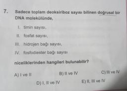 7.
Sadece toplam deoksiriboz sayısı bilinen doğrusal bir
DNA molekülünde,
1. timin sayısı,
II. fosfat sayısı,
III. hidrojen bağı sayısı,
IV. fosfodiester bağı sayısı
niceliklerinden hangileri bulunabilir?
A) I ve II
B) II ve IV
D) I, II ve IV
C) III ve IV
E) II, III ve IV