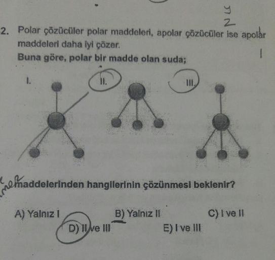 11.
-2. Polar çözücüler polar maddeleri, apolar çözücüler ise apolar
maddeleri daha iyi çözer.
Buna göre, polar bir madde olan suda;
III.
D) II ve III
IN
Y
2
maddelerinden hangilerinin çözünmesi beklenir?
A) Yalnız I
B) Yalnız II
C) I ve II
E) I ve III