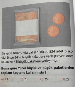 Bir gıda firmasında çalışan Yücel, 524 adet biskü-
viyi önce 24'lü büyük paketlere yerleştiriyor sonra
kalanları 5'li küçük paketlere yerleştiriyor.
Buna göre Yücel büyük ve küçük paketlerden
toplam kaç tane kullanmıştır?
A) 21
B) 23
syleg moe
C) 25
906 TISTO
D) 27