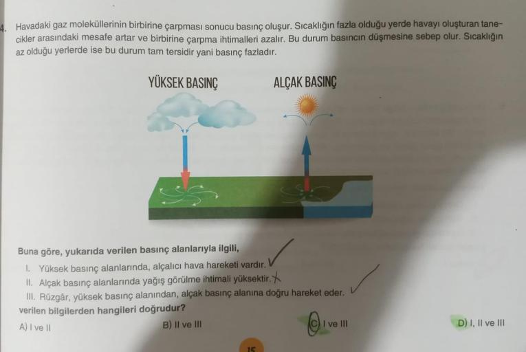 4. Havadaki gaz moleküllerinin birbirine çarpması sonucu basınç oluşur. Sıcaklığın fazla olduğu yerde havayı oluşturan tane-
cikler arasındaki mesafe artar ve birbirine çarpma ihtimalleri azalır. Bu durum basıncın düşmesine sebep olur. Sıcaklığın
az olduğu