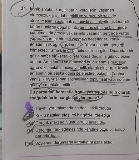 31. Ironik anlatım karşıtlıkların, yergilerin, yaşanan
olumsuzlukların daha etkili ve vurucu bir şekilde
aktarılmasını sağlamak amacıyla asıl niyetin gizlenerek
bütün bunların doğal bir durummuş gibi ima biçiminde
sunulmasıdır./Ironik yaklaşımla yazarlar, 