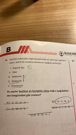 BI
36. Genetik materyalin organizasyonunda yer alan bazı yapıların
adları, belirli bir sıralama olmaksızın aşağıda verilmiştir.
1. Organik baz
II. DNA
III. Nükleotit
IV. Nükleozit
V. Kromozom
Bu yapılar basitten en kompleks olana doğru aşağıdakiler-
den hangisindeki gibi sıralanır?
A) I-II-III-IV-V
_C)|-|VH||=11-V
ÖZDEBİE
YAYINLAR
E) III-II-IV-V-I
B)-IV-II-III-V
D) |||-||-1-V-IV
39.