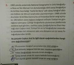 2. 1983 yılında aralarında National Geographic'in ünlü fotoğrafçı-
si Reza ve Yan Morvan'nın da bulunduğu dört savaş fotoğrafçısı
ile birlikte hazırladığı "Galile'de Barış" adlı savaş fotoğraf albü-
mü Edition de Minuit tarafından yayımlanmıştır. 1988 yılında
Ara Güler ile birlikte Danimarka ve Finlandiya'da bir sergi açmış-
tır. 190 bölüm süren Haberci belgesel serisiyle Türkiye'nin gün-
lüğünü tutmuştur. Çektiği fotoğraflarla uluslararası platformda
ödüllere layık görülen, özellikle haber fotoğrafçılarına ilham kay-
nağı olan Coşkun Aral; Türkiye'nin en iyi fotoğrafçıları arasında-
ki isimlerden biri olmasının yanı sıra dünyanın en iyi savaş fo-
toğrafçılarından biridir.
Bu parçada Coşkun Aral ile ilgili olarak aşağıdakilerden hangi-
sine değinilmemiştir?
A) Uluslararası fotoğraf yarışmalarında ödül aldığına
B) Çok bölümlü, belgesel türü bir eser meydana getirdiğine
Haber fotoğrafçılığı alanında örnek alındığına
D) Savaş temalı ortak bir esere katkıda bulunduğuna
Yurt dışında gazete destekli ortak bir sergi açtığına