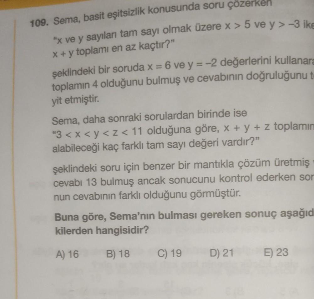 109. Sema, basit eşitsizlik konusunda soru çözerken
"x ve y sayılan tam sayı olmak üzere x > 5 ve y> -3 ike
x + y toplamı en az kaçtır?"
şeklindeki bir soruda x = 6 ve y = -2 değerlerini kullanara
toplamın 4 olduğunu bulmuş ve cevabının doğruluğunu t
yit etmiştir.
Sema, daha sonraki sorulardan birinde ise
"3 <x<y<z<11 olduğuna göre, x + y + z toplamın
alabileceği kaç farklı tam sayı değeri vardır?”
şeklindeki soru için benzer bir mantıkla çözüm üretmiş
cevabı 13 bulmuş ancak sonucunu kontrol ederken sor
nun cevabının farklı olduğunu görmüştür.
Buna göre, Sema'nın bulması gereken sonuç aşağıd
kilerden hangisidir?
A) 16
B) 18
C) 19
D) 21
E) 23