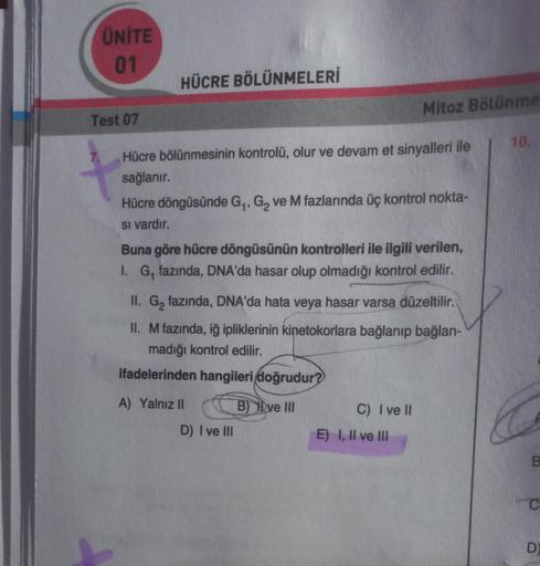 ÜNİTE
01
Test 07
HÜCRE BÖLÜNMELERİ
Hücre bölünmesinin kontrolü, olur ve devam et sinyalleri ile
sağlanır.
Hücre döngüsünde G₁, G₂ ve M fazlarında üç kontrol nokta-
si vardır.
Mitoz Bölünme
Buna göre hücre döngüsünün kontrolleri ile ilgili verilen,
I. G, fa