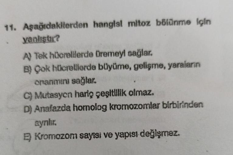 11. Aşağıdakilerden hangisi mitoz bölünme için
yanlıştır?
A) Tek hücrelilerde Dremeyl sağlar.
B) Çok hücrelilerde büyüme, gelişme, yaraların
onanımını sağlar.
C) Mutasyon hariç çeşitlilik olmaz.
D) Anafazda homolog kromozomlar birbirinden
aynlır.
E) Kromoz