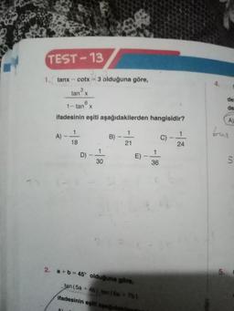 TEST-13
1. tanx-cotx
tan x
6
1-tan x
ifadesinin eşiti aşağıdakilerden hangisidir?
A)
3 olduğuna göre,
1
18
A)
1
30
B)
1
21
E)
2. a+b=45° olduğuna göre,
tan (5a + 4b) tan (6a+ 7b)
ifadesinin eşiti aşağıdak
1
36
C)
1
24
de
de
A)
tun
5.
S