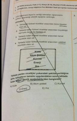 1.
Bu testte sırasıyla, Fizik (1-7), Kimya (8-14), Biyoloji (15-20) alanlarına ait
Cevaplarınızı, cevap kâğıdının Fen Bilimleri Testi için ayrılan kısmına işa
2
1. Fizik öğretmeni Alper'in verdiği talimatları öğrencisinin
nalasız Uyguladığı etkinlik aşağıda verilmiştir.
Talimatlar
1. Tahtadaki fiziksel nicelikler arasından birimi Newton
olanı sil.
2. Tahtada kalan fiziksel nicelikler arasından büyüklüğü
eşit kollu teraz ile ölçüleni sil.
3. Tahtada kalan fiziksel nicelikler arasından temel
büyüklük olanı sil.
4. Tahtada kalan fiziksel nicelikler arasından vektörel
büyüklük olanı sil.
Kütte
Akım Şiddeti
Kuvvet
Enerji
Hız
Tahtada yazılan nicelikler yukarıdaki şekilde verildiğine
göre, talimatların tamamı uygulandıktan sonra tahtada
kalan fiziksel nicelik aşağıdakilerden hangisidir?
A) Kütle
C) Kuvvet
D) Enerji
B) Akım şiddeti
E) Hız
2.