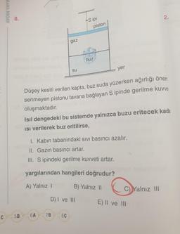 C
AYDIN YAYIN
8.
5B
gaz
su
6A
Sipi
7B
piston
Düşey kesiti verilen kapta, buz suda yüzerken ağırlığı önem
senmeyen pistonu tavana bağlayan S ipinde gerilme kuvve
oluşmaktadır.
D) I ve III
8C
buz
Isıl dengedeki bu sistemde yalnızca buzu eritecek kada
Isi verilerek buz eritilirse,
I. Kabın tabanındaki sıvı basıncı azalır.
II. Gazin basıncı artar.
III. S ipindeki gerilme kuvveti artar.
yargılarından hangileri doğrudur?
A) Yalnız 13
I
B) Yalnız II
yer
2.
C) Yalnız III
E) II ve III G