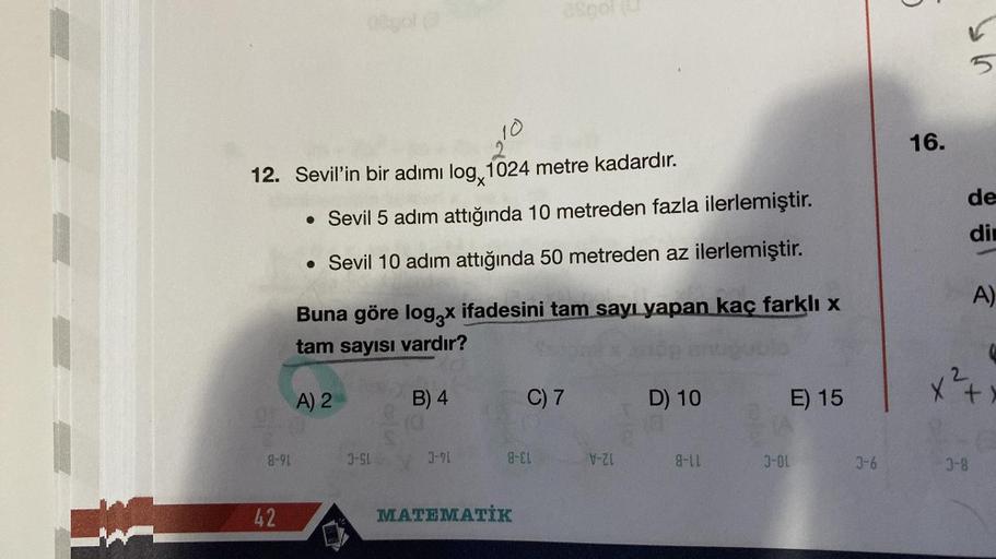 W
12. Sevil'in bir adımı log, 1024 metre kadardır.
10
8-91
42
• Sevil 5 adım attığında 10 metreden fazla ilerlemiştir.
• Sevil 10 adım attığında 50 metreden az ilerlemiştir.
Buna göre log3x ifadesini tam sayı yapan kaç farklı x
tam sayısı
vardır?
A) 2
J-SL