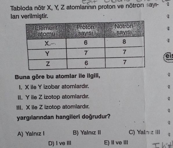 Tabloda nötr X, Y, Z atomlarının proton ve nötron sayı-
ları verilmiştir.
Element
atomu
X-
Y
Z
Buna göre bu atomlar ile ilgili,
I. X ile Y izobar atomlardır.
Proton
sayısı
6
7
6
II. Y ile Z izotop atomlardır.
III. X ile Z izotop atomlardır.
yargılarından h