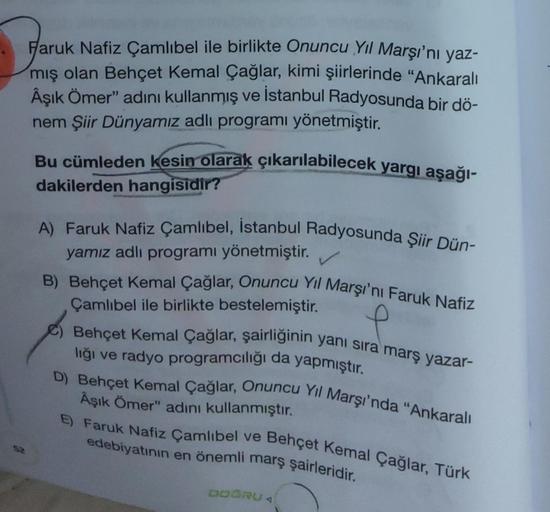 52
Faruk Nafiz Çamlıbel ile birlikte Onuncu Yıl Marşı'nı yaz-
mış olan Behçet Kemal Çağlar, kimi şiirlerinde "Ankaralı
Âşık Ömer" adını kullanmış ve İstanbul Radyosunda bir dö-
nem Şiir Dünyamız adlı programı yönetmiştir.
Bu cümleden kesin olarak çıkarılab