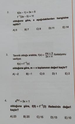 2.
3.
4.
f(2x - 1) = 3x + 5
f-¹(2a-5) = 11
olduğuna göre, a aşağıdakilerden hangisine
eşittir?
A) 5
B) 7 C) 9
D) 11
Tanımlı olduğu aralıkta, f(x) = mx +3
veriliyor.
2x + n
E) 14
B) 20
fonksiyonu
f(x) = f¯¹(x)
olduğuna göre, m + n toplamının değeri kaçtır?
A)-2
B)-1 C) 0
D) 1
E) 2
4¹(x) = 3x + 1
olduğuna göre, f(5) + f (3) ifadesinin değeri
kaçtır?
A) 23
C) 15 D) 13 E) 10