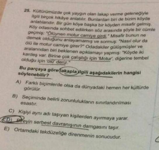 25. Kültürümüzde çok yaygın olan lakap verme geleneğiyle
ilgili birçok hikaye anlatılır. Bunlardan biri de bizim köyde
anlatılandır. Bir gün köye başka bir köyden misafir gelmiş.
Köy odasında sohbet edilirken söz arasında şöyle bir cümle
geçmiş: "Ölüynen m
