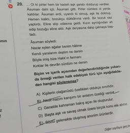 ının
z
!
FE
20.
Ol ki pirler hem bir kadeh aşk şarabı doldurup verdiler.
Asuman dahi içti. Âsuman gitti. Pirler cümlesi ol yerde
kaldılar. Asuman erdi, uyandı ki olmuş, aşk ile dolmuş.
Hemen kalktı, bozukçu dükkânına vardı. Bir bozuk saz
yaptırdı. Eline alıp odasına geldi. Kızın ayrılığından ah
edip bozuğu eline aldı. Aşk deryasına dalıp çalmaya baş-
ladı.
***
Asuman söyledi:
Nazar eylen ağalar benim hâlime
Kendi yaralarım deştim ne dersin
Böyle imiş bize Hakk'ın fermanı
Kırklar ile devrân sürdüm ne dersin
Biçim ve içerik açısından değerlendirildiğinde yukarı-
da örneği verilen halk edebiyatı türü için aşağıdakile-
den hangisi söylenemez?
KİML
A) Kişilerin olağanüstü özellikleri oldukça sınırlıdır.
B) Nesir-nazım karışımı bir anlatım özelliği vardır
C) Genelde kahraman bakış açısı ile oluşturulur.
D) Başta aşk ve savaş olmak üzere birçok konu ele alınır.
E) Sözlü gelenekte oluşmuş anonim ürünlerdir.
Diğer sayfaya geçin