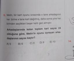 10. Metin, bir kart oyunu sırasında x tane arkadaşının
her birine x tane kart dağıtmış, daha sonra yine her
birinden seçtikleri beşer kartı geri almıştır.
Arkadaşlarında kalan toplam kart sayısı 24
olduğuna göre, Metin'in oyunu oynayan arka-
daşlarının sayısı kaçtır?
A) 5
B) 6
C) 8 D) 9 E) 10
7
14.
d