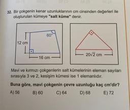 32. Bir çokgenin kenar uzunluklarının cm cinsinden değerleri ile
oluşturulan kümeye "salt küme" denir.
12 cm
60°
16 cm
20√2 cm
Mavi ve kırmızı çokgenlerin salt kümelerinin eleman sayıları
sırasıyla 3 ve 2, kesişim kümesi ise 1 elemanlıdır.
Buna göre, mavi çokgenin çevre uzunluğu kaç cm'dir?
A) 56
B) 60
C) 64
D) 68
E) 72