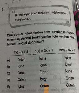 5.
Bir fonksiyon örten fonksiyon değilse içine
fonksiyondur.
A)
B)
C)
D)
E)
Tam sayılar kümesinden tam sayılar kümesine
tanımlı aşağıdaki fonksiyonlar için verilen bilgi
lerden hangisi doğrudur?
nom id in
f(x) = x + 2
Örten
İçine
Örten
Örten
g(x) = 2x + 1
İçine
İçine
Örten
h(x) = 3x - 1
İçine
İçine
İçine
Örten
İçine
İçine
Örten
Örten
asio da Inimeisi smola gini andes