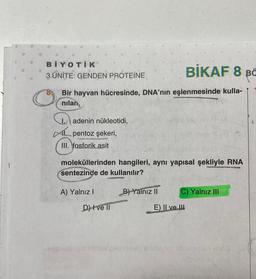 BIKAF 8 BC
Bir hayvan hücresinde, DNA'nın eşlenmesinde kulla-
nilan
BİYOTİK
3. ÜNİTE: GENDEN PROTEINE
I. adenin nükleotidi,
AL pentoz şekeri,
III. fosforik asit
moleküllerinden hangileri, aynı yapısal şekliyle RNA
sentezinde de kullanılır?
E
A) Yalnız I
D) ve Il
B) Yalnız II
Akion
C) Yalnız III
E) Il ve Il
steelvalo noteo entebyarn abjelerour ins
ilgini