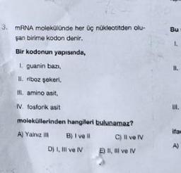 3. mRNA molekülünde her üç nükleotitden olu-
şan birime kodon denir.
Bir kodonun yapısında,
1. guanin bazı,
II. riboz şekeri,
III. amino asit,
IV. fosforik asit
moleküllerinden hangileri
A) Yalnız III
ill
B) I vell
D) I, III ve IV
bulunamaz?
C) Il ve IV
E) II, III ve IV
Bu
L
1.
F
11.
III.
ifa
A)