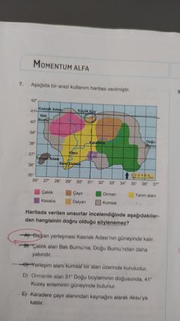 7.
MOMENTUM ALFA
Aşağıda bir arazi kullanım haritası verilmiştir.
42°
41
40°
39°
38°
37°
36°
Kasnak Adasy
Bati
Bumu
Tavsan Adası
Aksu
Çalılık
Kasaba
Küçük Koy
Balat Deltası
35°
26° 27° 28° 29° 30°
Çayır
Dalyan
Karadere
31°
Doğu
Barnu
Orman
Kumsal
202488
32° 33° 34° 35° 36° 37⁰
km
Tarım alanı
Haritada verilen unsurlar incelendiğinde aşağıdakiler-
den hangisinin doğru olduğu söylenemez?
A Dalyan yerleşmesi Kasnak Adası'nın güneyinde kalır.
BÇalılık alan Batı Burnu'na, Doğu Burnu'ndan daha
yakındır.
Yerleşim alanı kumsal bir alan üzerinde kuruludur.
D) Ormanlık alan 31° Doğu boylaminin doğusunda, 41°
Kuzey enleminin güneyinde bulunur.
E) Karadere çayır alanından kaynağını alarak Aksu'ya
katılır.