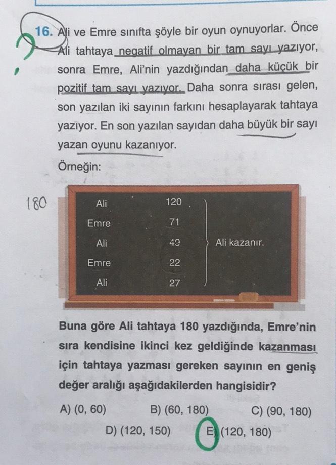 16. Ali ve Emre sınıfta şöyle bir oyun oynuyorlar. Önce
Ali tahtaya negatif olmayan bir tam sayı yazıyor,
sonra Emre, Ali'nin yazdığından daha küçük bir
pozitif tam sayı yazıyor. Daha sonra sırası gelen,
son yazılan iki sayının farkını hesaplayarak tahtaya
yazıyor. En son yazılan sayıdan daha büyük bir sayı
yazan oyunu kazanıyor.
Örneğin:
180
Ali
Emre
Ali
Emre
Ali
120
71
49
22
27
Buna göre Ali tahtaya 180 yazdığında, Emre'nin
sıra kendisine ikinci kez geldiğinde kazanması
için tahtaya yazması gereken sayının en geniş
değer aralığı aşağıdakilerden hangisidir?
A) (0, 60)
B) (60, 180)
Ali kazanır.
D) (120, 150)
Ⓒ
C) (90, 180)
E (120, 180)