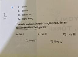 E
3. I. Paris
II. Roma
III. Rotterdam
IV. Hong Kong
de, liman DY
Yukarıda verilen şehirlerin hangilerinde, liman
fonksiyonu daha belirgindir?
XAT
A) I ve II
B) I ve III
D) II ve IV
E) III ve IV
C) II ve III