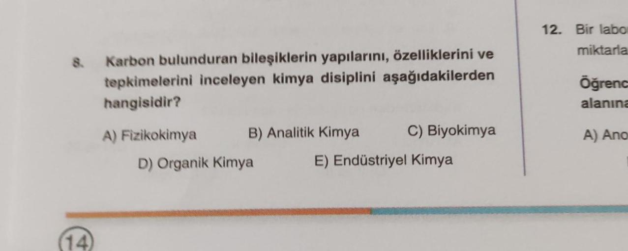 8.
(14)
Karbon bulunduran bileşiklerin yapılarını, özelliklerini ve
tepkimelerini inceleyen kimya disiplini aşağıdakilerden
hangisidir?
A) Fizikokimya
B) Analitik Kimya
D) Organik Kimya
C) Biyokimya
E) Endüstriyel Kimya
12. Bir labor
miktarla
Öğrenc
alanın