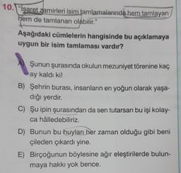 10. "İşaret zamirleri isim tamlamalarında hem tamlayan
hem de tamlanan olabilir."
Aşağıdaki cümlelerin hangisinde bu açıklamaya
uygun bir isim tamlaması vardır?
A) Şunun şurasında okulun mezuniyet törenine kaç
ay kaldı ki!
B) Şehrin burası, insanların en yoğun olarak yaşa-
dığı yerdir.
C) Şu ipin şurasından da sen tutarsan bu işi kolay-
ca hâlledebiliriz.
D) Bunun bu huyları her zaman olduğu gibi beni
çileden çıkardı yine.
E) Birçoğunun böylesine ağır eleştirilerde bulun-
maya hakkı yok bence.