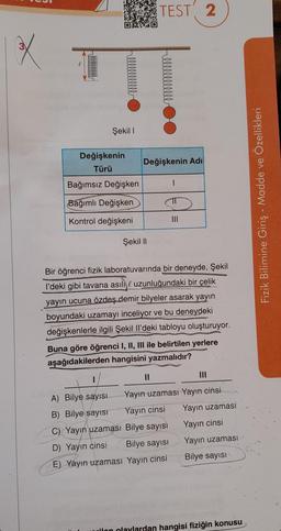 X
Şekil 1
Değişkenin
Türü
Bağımsız Değişken
Bağımlı Değişken
Kontrol değişkeni
Değişkenin Adı
Şekil II
TEST 2
11
1
Bir öğrenci fizik laboratuvarında bir deneyde, Şekil
I'deki gibi tavana asılı uzunluğundaki bir çelik
yayın ucuna özdeş demir bilyeler asarak yayın
boyundaki uzamayı inceliyor ve bu deneydeki
değişkenlerle ilgili Şekil Il'deki tabloyu oluşturuyor.
|||
Buna göre öğrenci I, II, III ile belirtilen yerlere
aşağıdakilerden hangisini yazmalıdır?
C) Yayın uzaması Bilye sayısı
D) Yayın cinsi iBilye sayısı
E) Yayın uzaması Yayın cinsi
III
A) Bilye sayısı
Yayın uzaması Yayın cinsi
B) Bilye sayısı Yayın cinsi Yayın uzaması
Yayın cinsi
Yayın uzaması
Bilye sayısı
wilon olaylardan hangisi fiziğin konusu
Fizik Bilimine Giriş - Madde ve Özellikleri