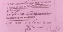 2. Bir DNA molekülünün bir ipliğin de 30 adenin, 20
guanin ve 40 timin, 10 sitozin mükleotiti bulundu-
ğu bilinmektedir.
Buna göre bu DNA molekülünde kaç tane fos-
fodiester bağı
bulunmaktadır?
A) 195 B) 196
C) 197
30 A
6
D) 198
E) 199
to