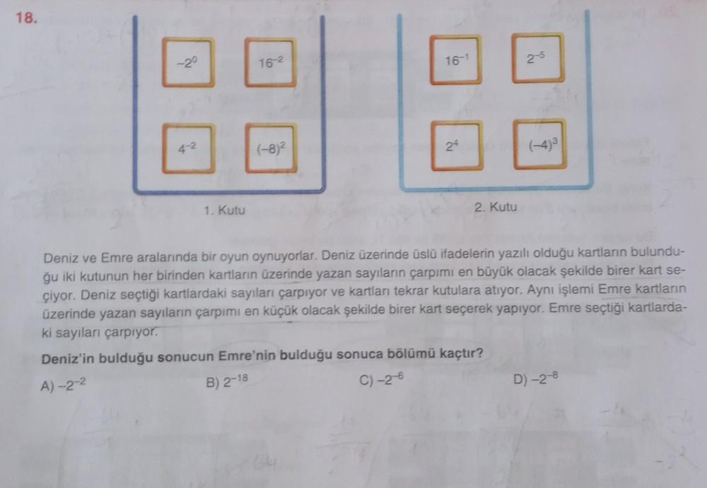 18.
-2°
4-2
1. Kutu
16-2
(-8)²
16-1
24
2. Kutu
2-5
Deniz ve Emre aralarında bir oyun oynuyorlar. Deniz üzerinde üslü ifadelerin yazılı olduğu kartların bulundu-
ğu iki kutunun her birinden kartların üzerinde yazan sayıların çarpımı en büyük olacak şekilde