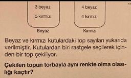 3 beyaz
5 kırmızı
4 beyaz
4 kırmızı
Beyaz
Beyaz ve kırmızı kutulardaki top sayıları yukarıda
verilmiştir. Kutulardan biri rastgele seçilerek için-
den bir top çekiliyor.
Kırmızı
Çekilen topun torbayla aynı renkte olma olası-
lığı kaçtır?
MA