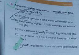 13. Aşağıdaki cümlelerin hangisinde "o" sözcüğü işaret zamiri
olarak kullanılmıştır?
Zemir (Adi)
A) O; liderlik yolculuğuna koltuk, mevki, yetki olmadan çıkmıştı.
B) Onun ortaya koyduğu düzende zenginliğin, katı kuralların
yeri yok.
C) Her sanatçı okurunu düşünür, onun duygularına hitap eder.
D) Son yapıtlarında o, kendi ulusunun konuştuğu dili kullan-
mıştır.
E) Sonra tüye gelecekti sıra, onun da icabına bakacaktı rüzgâr.