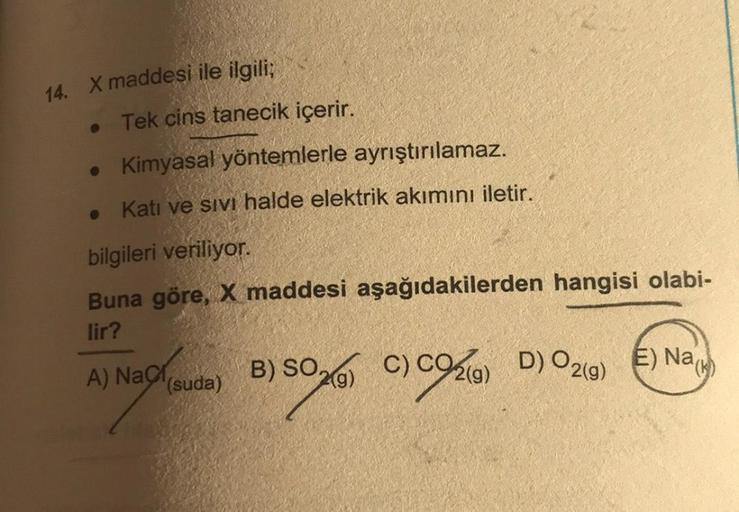 14. X maddesi ile ilgili;
●
Tek cins tanecik içerir.
• Kimyasal yöntemlerle ayrıştırılamaz.
Katı ve sıvı halde elektrik akımını iletir.
bilgileri veriliyor.
Buna göre, X maddesi aşağıdakilerden hangisi olabi-
lir?
A) Naci
(suda)
)
B) SO,
C) C
C) CO2(g) D)